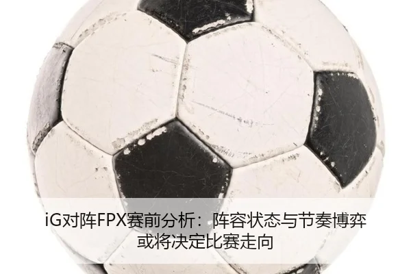 iG对阵FPX赛前分析：阵容状态与节奏博弈或将决定比赛走向